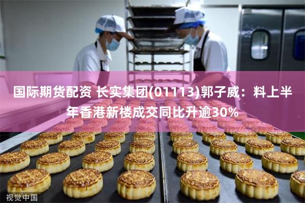 国际期货配资 长实集团(01113)郭子威：料上半年香港新楼成交同比升逾30%