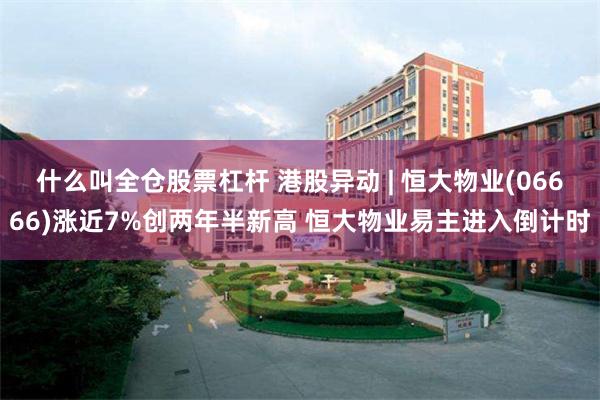 什么叫全仓股票杠杆 港股异动 | 恒大物业(06666)涨近7%创两年半新高 恒大物业易主进入倒计时