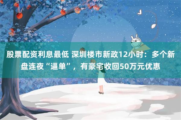 股票配资利息最低 深圳楼市新政12小时:多个新盘连夜“逼单”,有豪宅收回50万元优惠