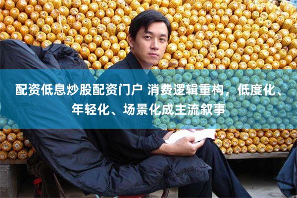 配资低息炒股配资门户 消费逻辑重构，低度化、年轻化、场景化成主流叙事