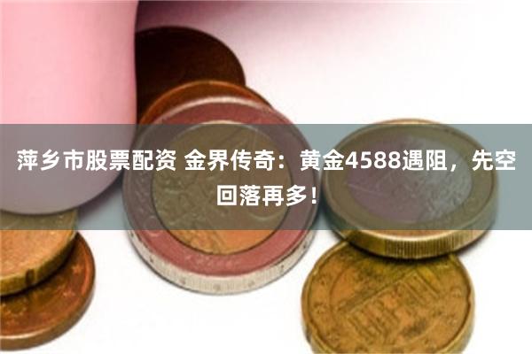 萍乡市股票配资 金界传奇：黄金4588遇阻，先空回落再多！