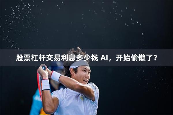 股票杠杆交易利息多少钱 AI，开始偷懒了？