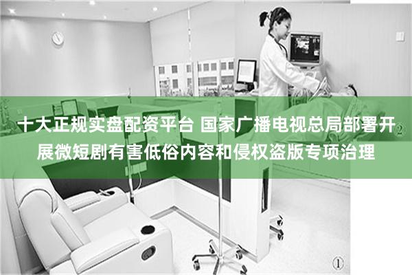十大正规实盘配资平台 国家广播电视总局部署开展微短剧有害低俗内容和侵权盗版专项治理