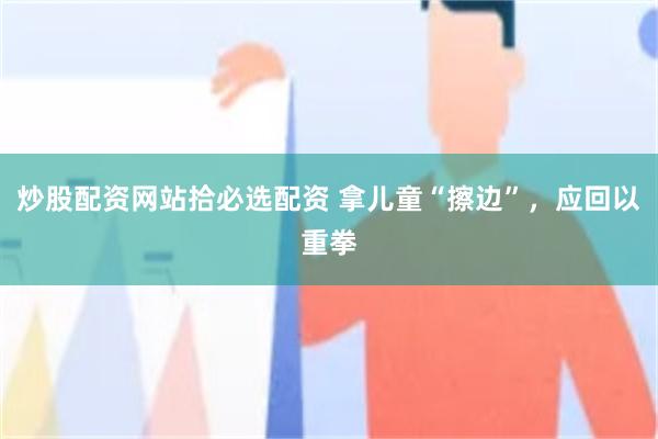 炒股配资网站拾必选配资 拿儿童“擦边”，应回以重拳