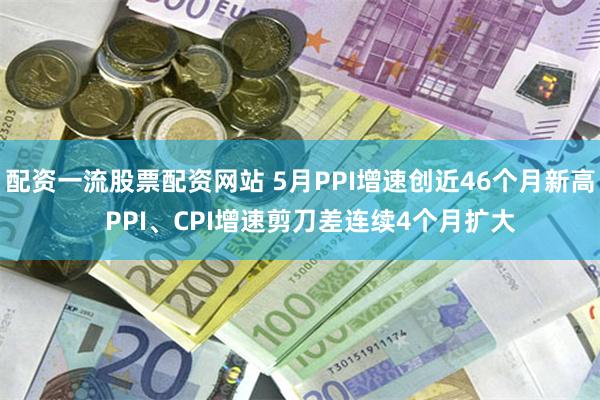 配资一流股票配资网站 5月PPI增速创近46个月新高   PPI、CPI增速剪刀差连续4个月扩大