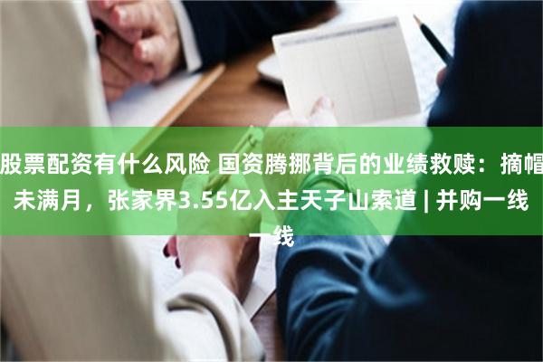 股票配资有什么风险 国资腾挪背后的业绩救赎:摘帽未满月,张家界3.55亿入主天子山索道 | 并购一线