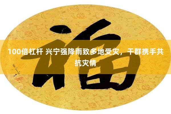 100倍杠杆 兴宁强降雨致多地受灾,干群携手共抗灾情