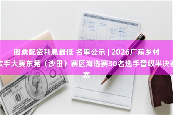 股票配资利息最低 名单公示 | 2026广东乡村歌手大赛东莞(沙田)赛区海选赛30名选手晋级半决赛