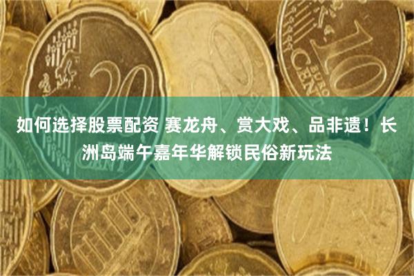 如何选择股票配资 赛龙舟、赏大戏、品非遗!长洲岛端午嘉年华解锁民俗新玩法