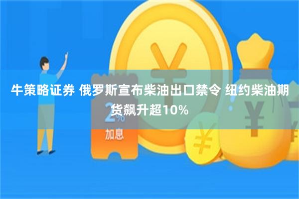 牛策略证券 俄罗斯宣布柴油出口禁令 纽约柴油期货飙升超10%