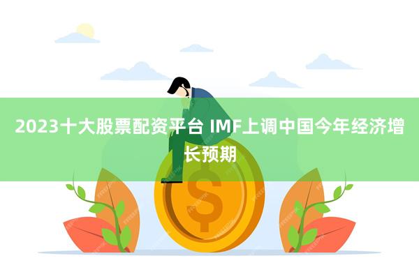 2023十大股票配资平台 IMF上调中国今年经济增长预期