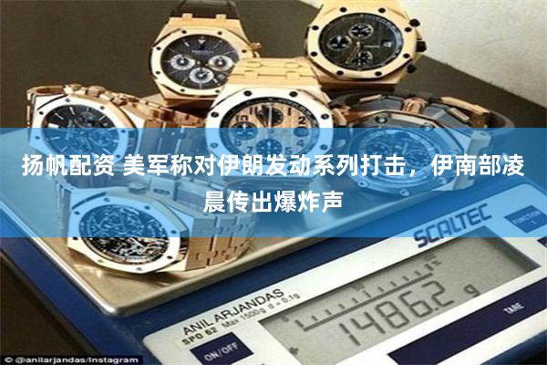 扬帆配资 美军称对伊朗发动系列打击，伊南部凌晨传出爆炸声