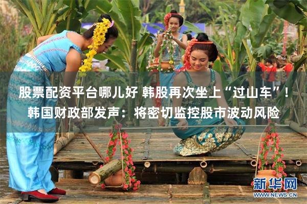 股票配资平台哪儿好 韩股再次坐上“过山车”！韩国财政部发声：将密切监控股市波动风险