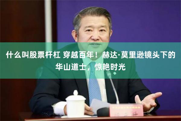 什么叫股票杆杠 穿越百年！赫达·莫里逊镜头下的华山道士，惊艳时光