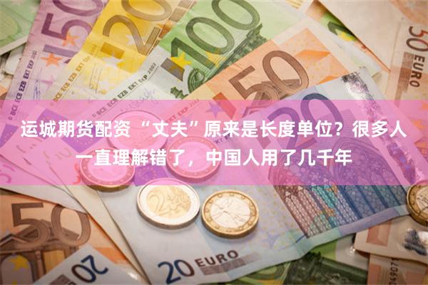运城期货配资 “丈夫”原来是长度单位?很多人一直理解错了,中国人用了几千年