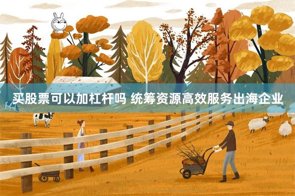 买股票可以加杠杆吗 统筹资源高效服务出海企业