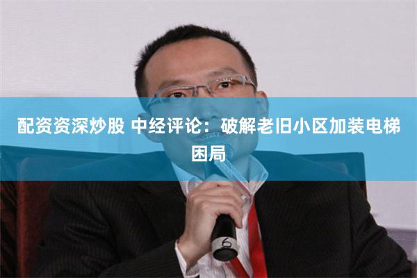 配资资深炒股 中经评论:破解老旧小区加装电梯困局