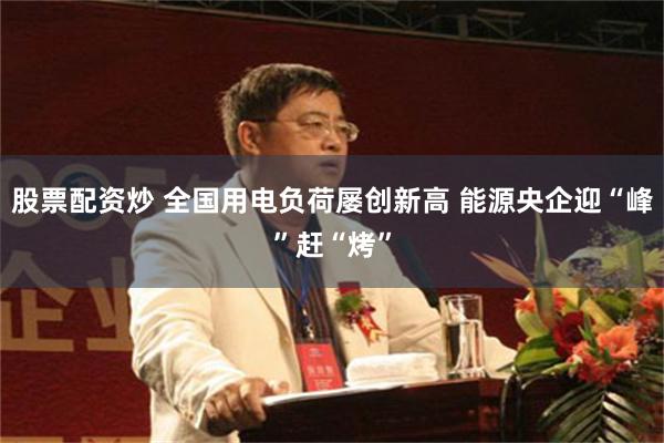 股票配资炒 全国用电负荷屡创新高 能源央企迎“峰”赶“烤”