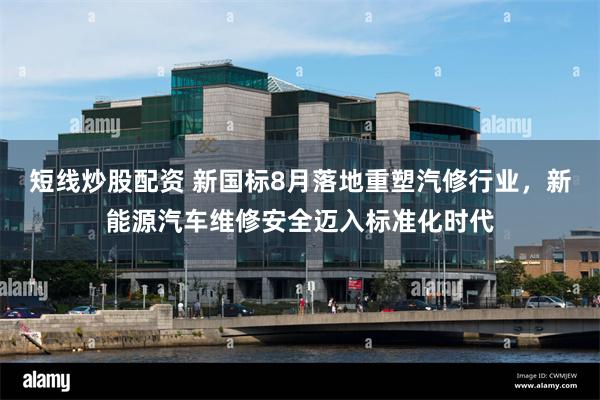 短线炒股配资 新国标8月落地重塑汽修行业，新能源汽车维修安全迈入标准化时代
