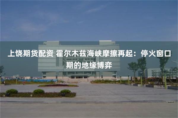 上饶期货配资 霍尔木兹海峡摩擦再起：停火窗口期的地缘博弈