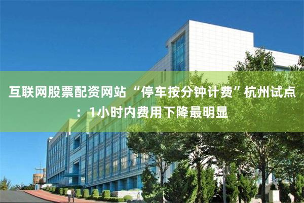 互联网股票配资网站 “停车按分钟计费”杭州试点：1小时内费用下降最明显