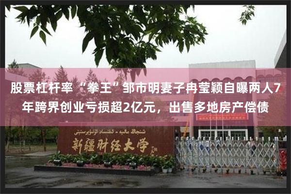 股票杠杆率 “拳王”邹市明妻子冉莹颖自曝两人7年跨界创业亏损超2亿元，出售多地房产偿债
