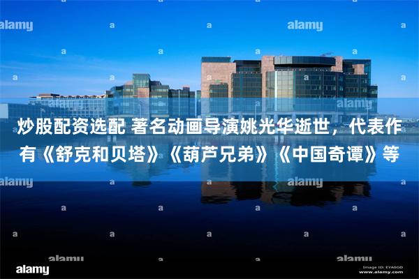 炒股配资选配 著名动画导演姚光华逝世，代表作有《舒克和贝塔》《葫芦兄弟》《中国奇谭》等