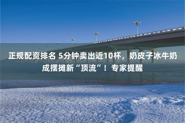 正规配资排名 5分钟卖出近10杯，奶皮子冰牛奶成摆摊新“顶流”！专家提醒