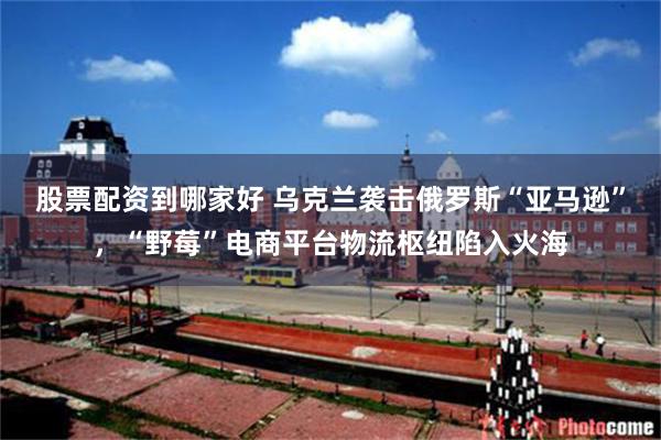 股票配资到哪家好 乌克兰袭击俄罗斯“亚马逊”，“野莓”电商平台物流枢纽陷入火海