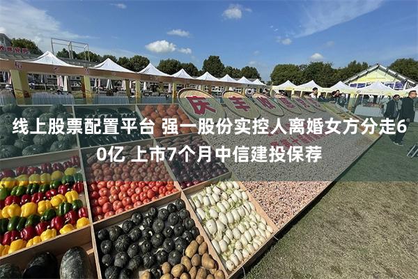 线上股票配置平台 强一股份实控人离婚女方分走60亿 上市7个月中信建投保荐