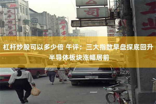杠杆炒股可以多少倍 午评：三大指数早盘探底回升 半导体板块涨幅居前