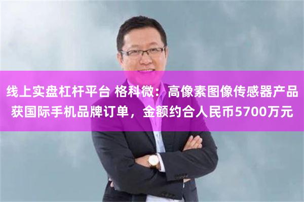 线上实盘杠杆平台 格科微：高像素图像传感器产品获国际手机品牌订单，金额约合人民币5700万元