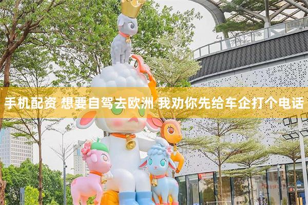 手机配资 想要自驾去欧洲 我劝你先给车企打个电话