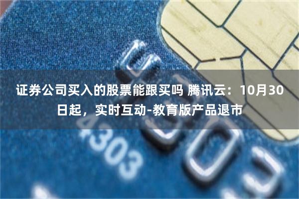 证券公司买入的股票能跟买吗 腾讯云：10月30日起，实时互动-教育版产品退市