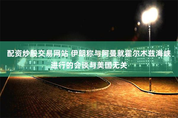配资炒股交易网站 伊朗称与阿曼就霍尔木兹海峡进行的会谈与美国无关