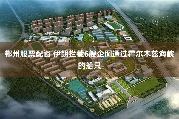 郴州股票配资 伊朗拦截6艘企图通过霍尔木兹海峡的船只