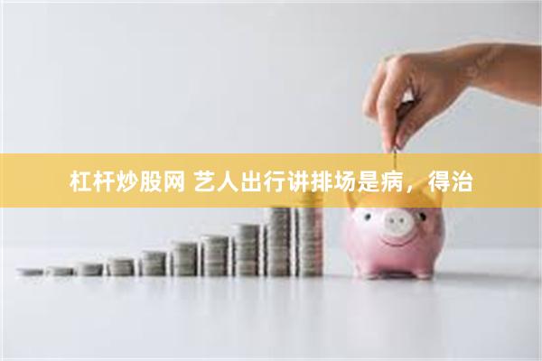 杠杆炒股网 艺人出行讲排场是病，得治