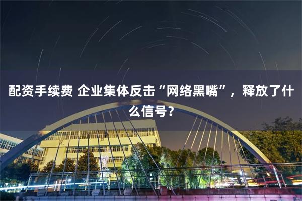 配资手续费 企业集体反击“网络黑嘴”，释放了什么信号？