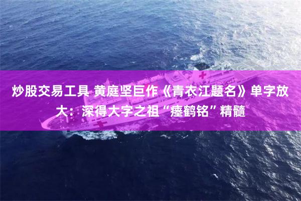 炒股交易工具 黄庭坚巨作《青衣江题名》单字放大:深得大字之祖“瘗鹤铭”精髓