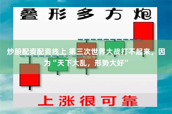 炒股配资配资线上 第三次世界大战打不起来,因为“天下大乱,形势大好”