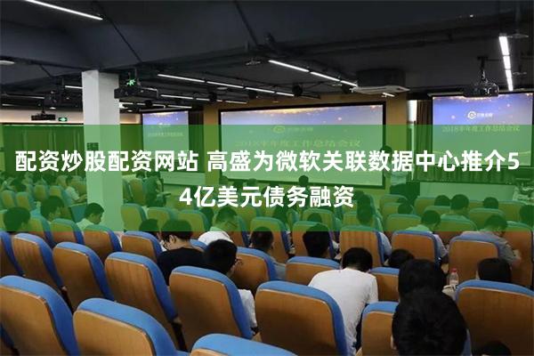 配资炒股配资网站 高盛为微软关联数据中心推介54亿美元债务融资