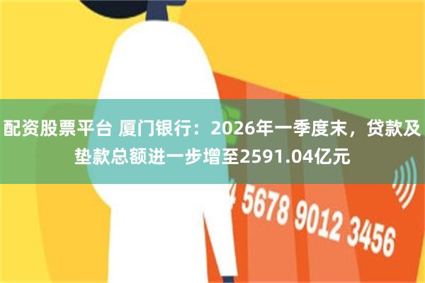 配资股票平台 厦门银行：2026年一季度末，贷款及垫款总额进一步增至2591.04亿元