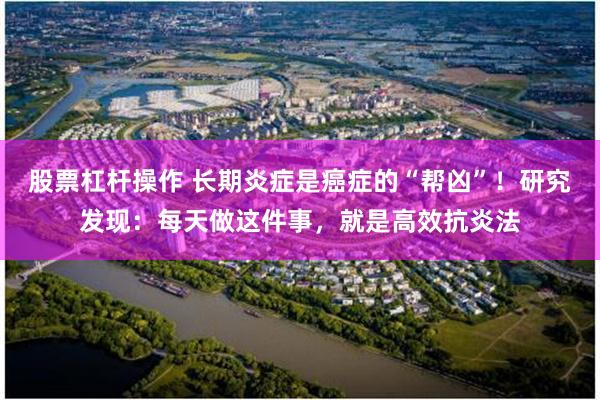 股票杠杆操作 长期炎症是癌症的“帮凶”！研究发现：每天做这件事，就是高效抗炎法