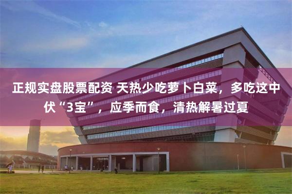正规实盘股票配资 天热少吃萝卜白菜，多吃这中伏“3宝”，应季而食，清热解暑过夏