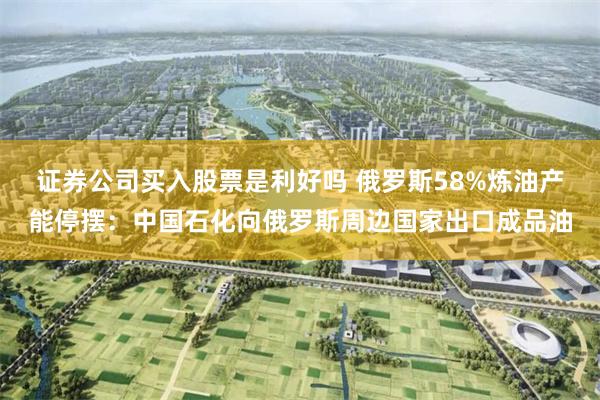 证券公司买入股票是利好吗 俄罗斯58%炼油产能停摆：中国石化向俄罗斯周边国家出口成品油