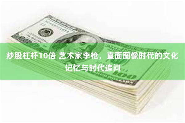 炒股杠杆10倍 艺术家李枪，直面图像时代的文化记忆与时代追问