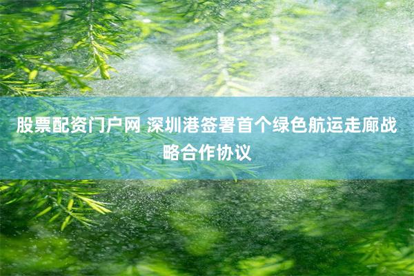 股票配资门户网 深圳港签署首个绿色航运走廊战略合作协议