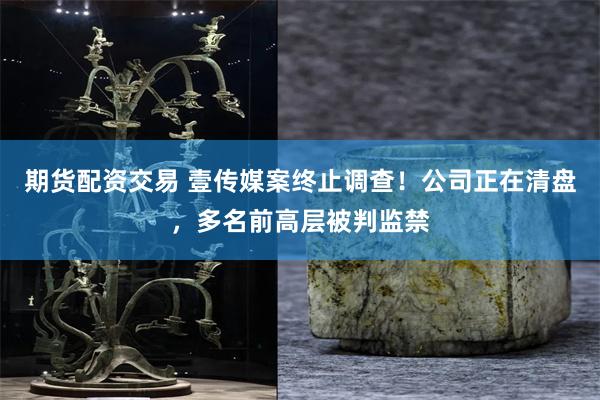 期货配资交易 壹传媒案终止调查!公司正在清盘,多名前高层被判监禁