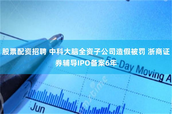 股票配资招聘 中科大脑全资子公司造假被罚 浙商证券辅导IPO备案6年