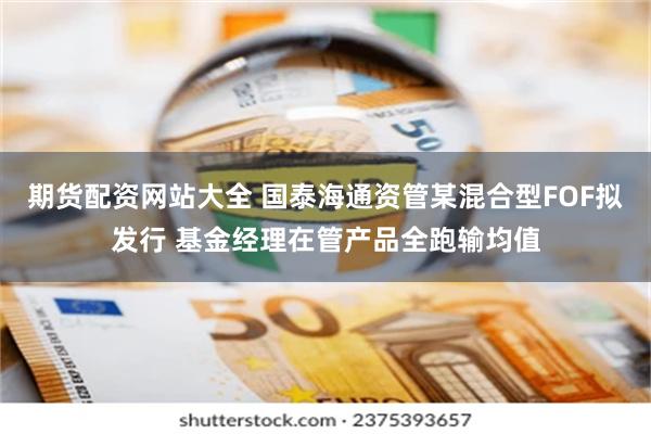 期货配资网站大全 国泰海通资管某混合型FOF拟发行 基金经理在管产品全跑输均值